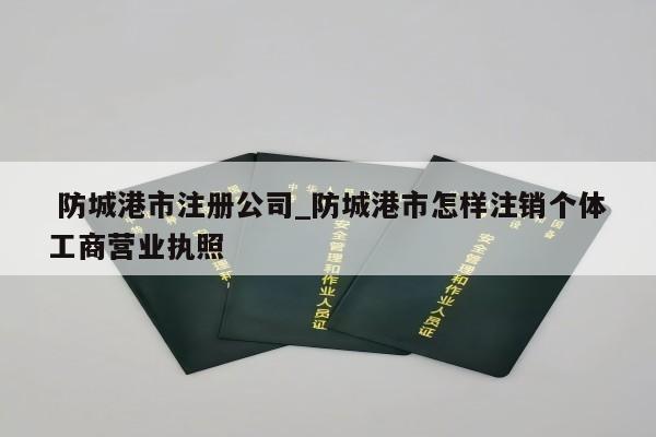  防城港市注册公司_防城港市怎样注销个体工商营业执照