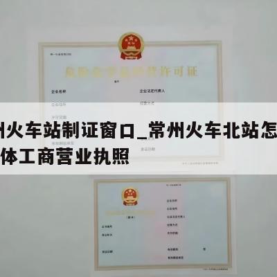  常州火车站制证窗口_常州火车北站怎样注销个体工商营业执照