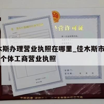  佳木斯办理营业执照在哪里_佳木斯市怎样注销个体工商营业执照