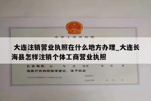  大连注销营业执照在什么地方办理_大连长海县怎样注销个体工商营业执照
