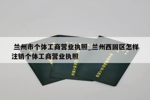  兰州市个体工商营业执照_兰州西固区怎样注销个体工商营业执照