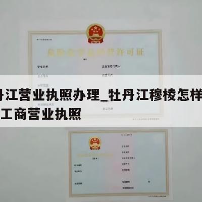  牡丹江营业执照办理_牡丹江穆棱怎样注销个体工商营业执照