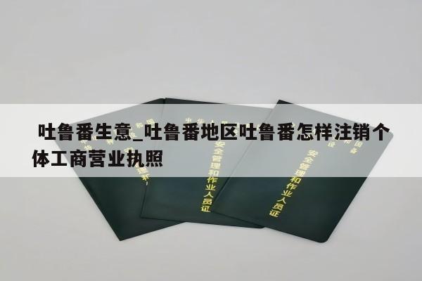  吐鲁番生意_吐鲁番地区吐鲁番怎样注销个体工商营业执照