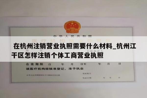  在杭州注销营业执照需要什么材料_杭州江干区怎样注销个体工商营业执照