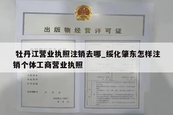  牡丹江营业执照注销去哪_绥化肇东怎样注销个体工商营业执照