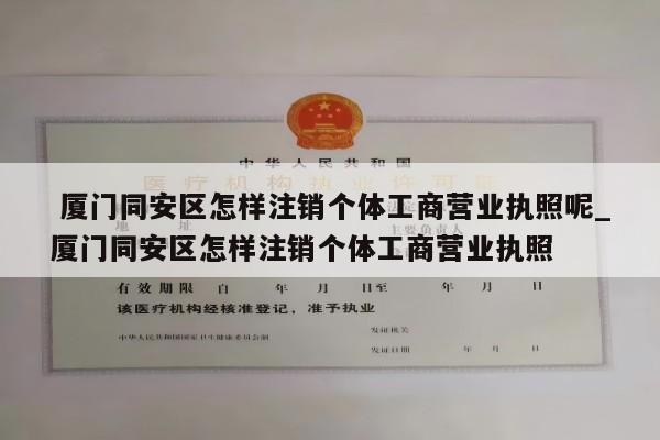  厦门同安区怎样注销个体工商营业执照呢_厦门同安区怎样注销个体工商营业执照