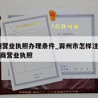  滁州营业执照办理条件_滁州市怎样注销个体工商营业执照