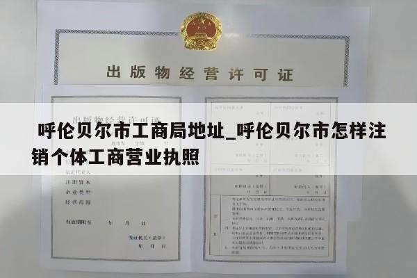  呼伦贝尔市工商局地址_呼伦贝尔市怎样注销个体工商营业执照