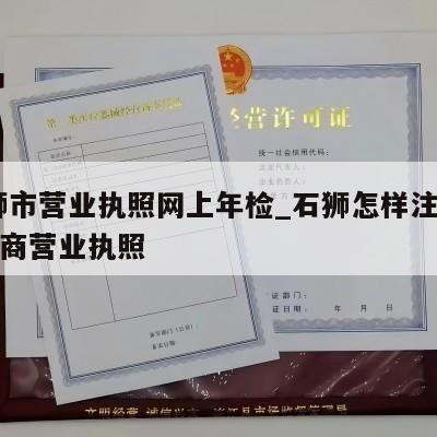  石狮市营业执照网上年检_石狮怎样注销个体工商营业执照