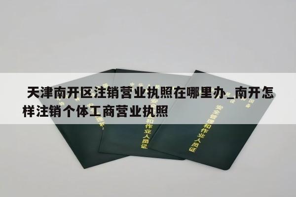  天津南开区注销营业执照在哪里办_南开怎样注销个体工商营业执照