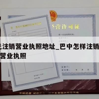  广元注销营业执照地址_巴中怎样注销个体工商营业执照