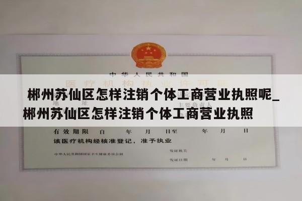  郴州苏仙区怎样注销个体工商营业执照呢_郴州苏仙区怎样注销个体工商营业执照