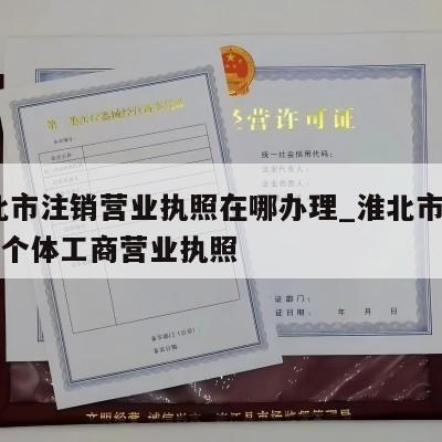  淮北市注销营业执照在哪办理_淮北市怎样注销个体工商营业执照