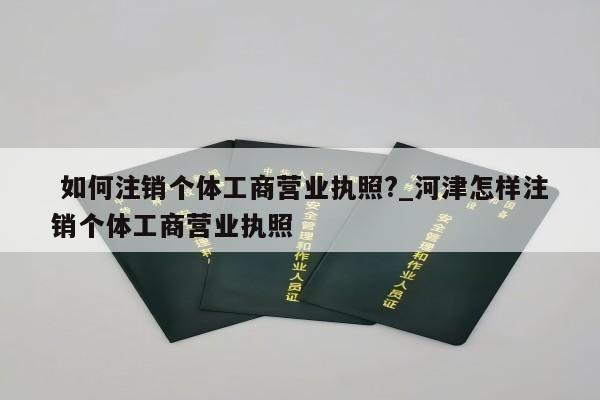  如何注销个体工商营业执照?_河津怎样注销个体工商营业执照