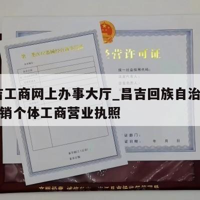  昌吉工商网上办事大厅_昌吉回族自治州怎样注销个体工商营业执照