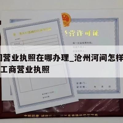  河间营业执照在哪办理_沧州河间怎样注销个体工商营业执照