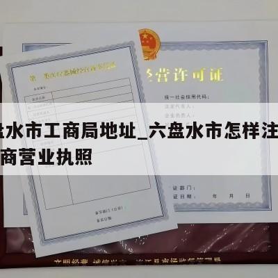  六盘水市工商局地址_六盘水市怎样注销个体工商营业执照