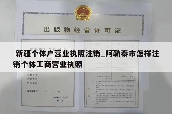  新疆个体户营业执照注销_阿勒泰市怎样注销个体工商营业执照