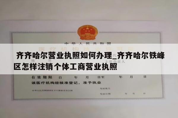  齐齐哈尔营业执照如何办理_齐齐哈尔铁峰区怎样注销个体工商营业执照