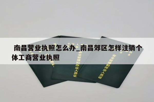  南昌营业执照怎么办_南昌郊区怎样注销个体工商营业执照