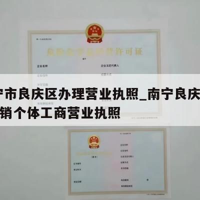  南宁市良庆区办理营业执照_南宁良庆区怎样注销个体工商营业执照