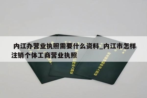  内江办营业执照需要什么资料_内江市怎样注销个体工商营业执照