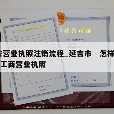  延安营业执照注销流程_延吉市　怎样注销个体工商营业执照