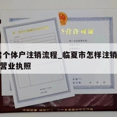  甘肃个体户注销流程_临夏市怎样注销个体工商营业执照