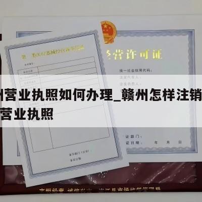  赣州营业执照如何办理_赣州怎样注销个体工商营业执照